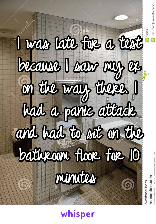 I was late for a test because I saw my ex on the way there. I had a panic attack and had to sit on the bathroom floor for 10 minutes 