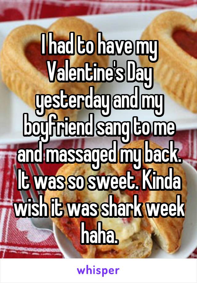 I had to have my Valentine's Day yesterday and my boyfriend sang to me and massaged my back. It was so sweet. Kinda wish it was shark week haha.