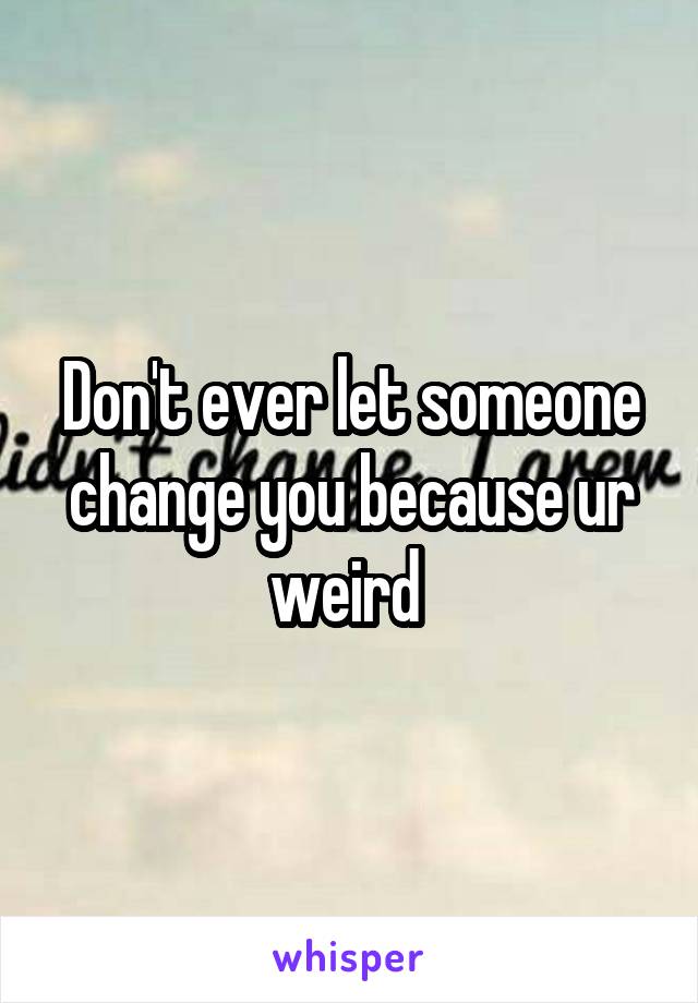 Don't ever let someone change you because ur weird 
