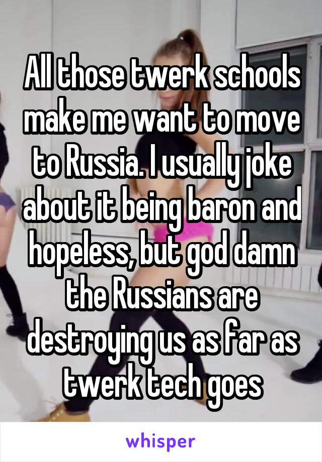 All those twerk schools make me want to move to Russia. I usually joke about it being baron and hopeless, but god damn the Russians are destroying us as far as twerk tech goes
