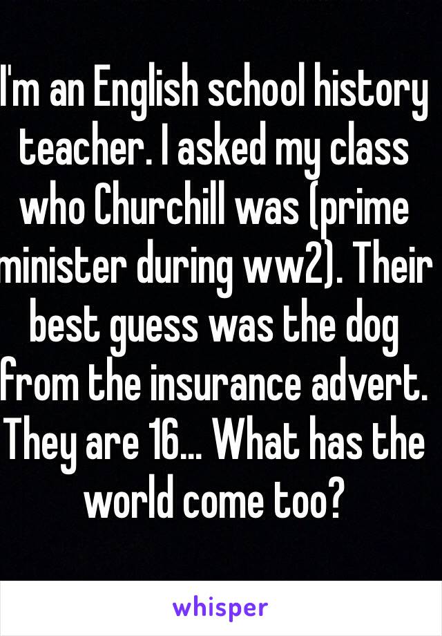 I'm an English school history teacher. I asked my class who Churchill was (prime minister during ww2). Their best guess was the dog from the insurance advert. They are 16... What has the world come too?