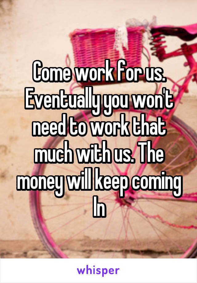 Come work for us. Eventually you won't need to work that much with us. The money will keep coming In