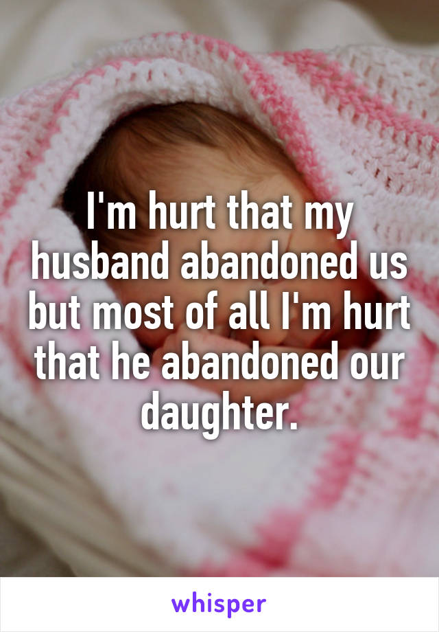 I'm hurt that my husband abandoned us but most of all I'm hurt that he abandoned our daughter.