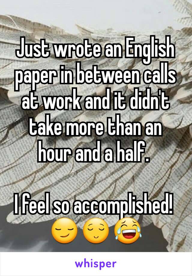Just wrote an English paper in between calls at work and it didn't take more than an hour and a half. 

I feel so accomplished! 
😏😌😂