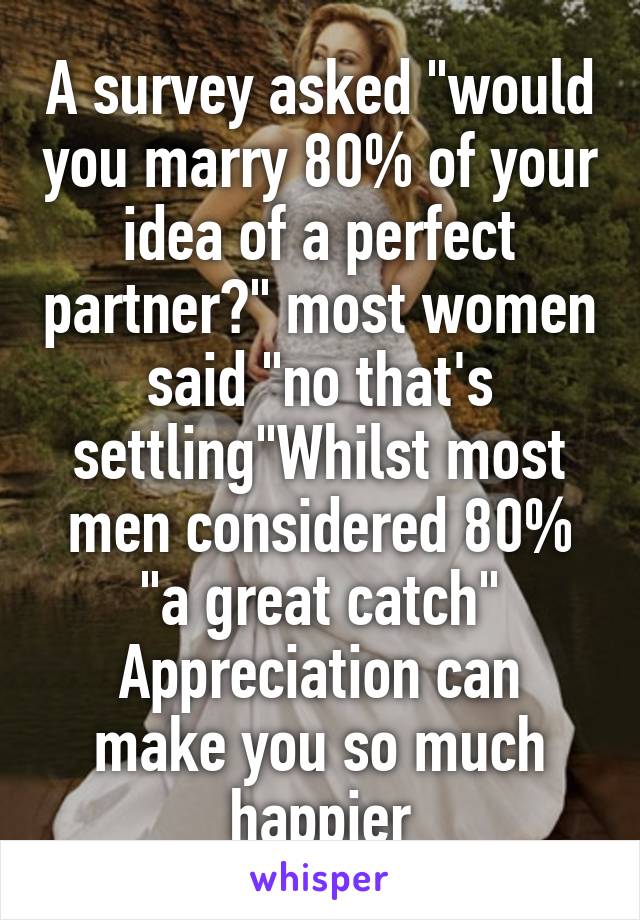 A survey asked "would you marry 80% of your idea of a perfect partner?" most women said "no that's settling"Whilst most men considered 80% "a great catch"
Appreciation can make you so much happier