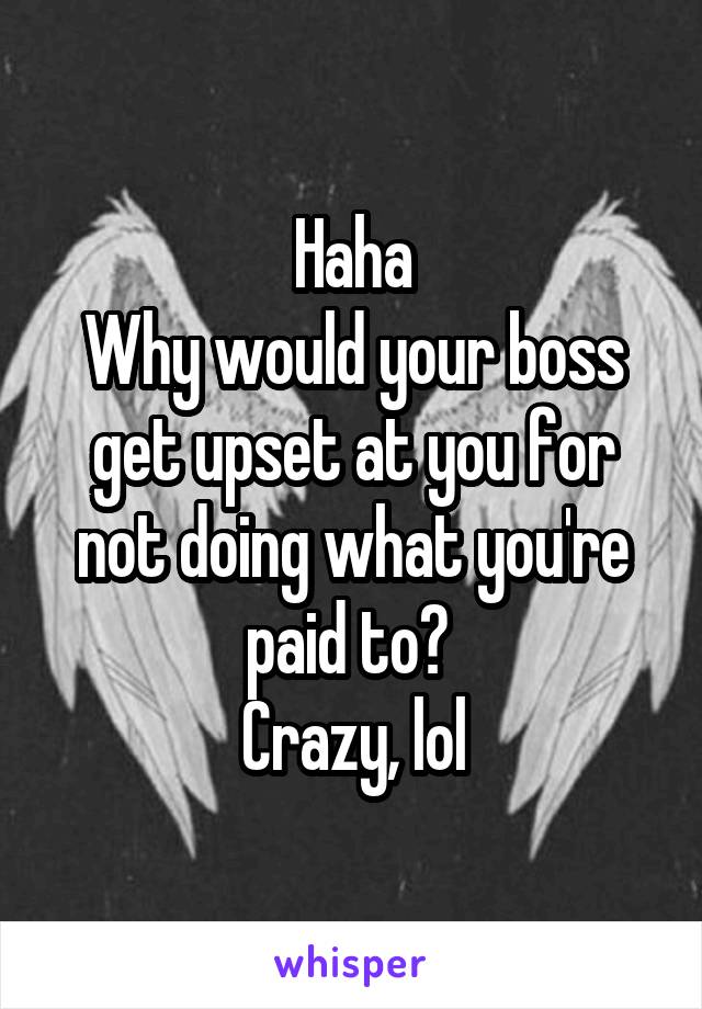 Haha
Why would your boss get upset at you for not doing what you're paid to? 
Crazy, lol