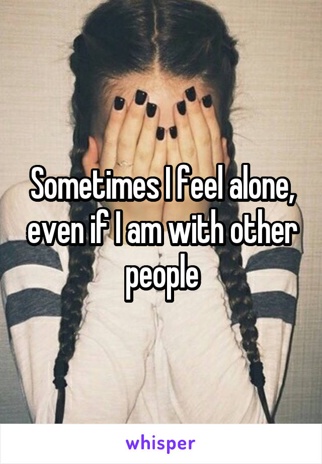 Sometimes I feel alone, even if I am with other people