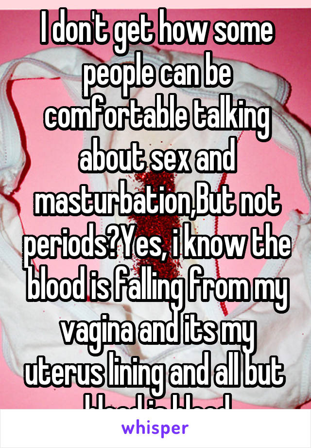 I don't get how some people can be comfortable talking about sex and masturbation,But not periods?Yes, i know the blood is falling from my vagina and its my uterus lining and all but  blood is blood