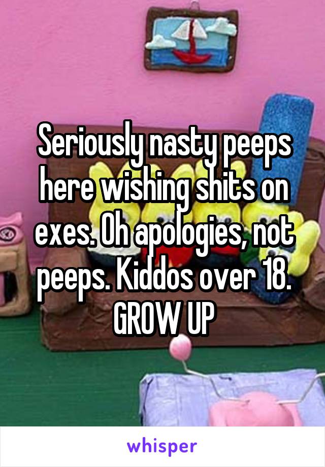 Seriously nasty peeps here wishing shits on exes. Oh apologies, not peeps. Kiddos over 18. GROW UP