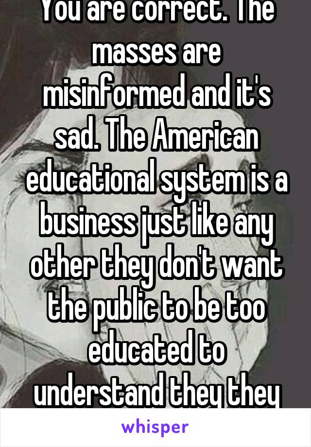 You are correct. The masses are misinformed and it's sad. The American educational system is a business just like any other they don't want the public to be too educated to understand they they aren't