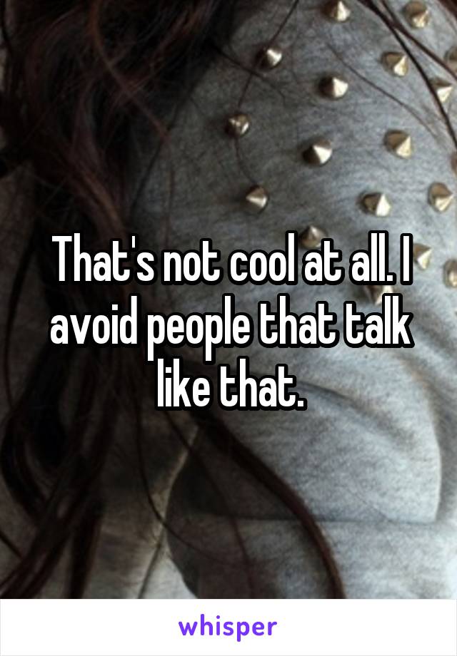 That's not cool at all. I avoid people that talk like that.