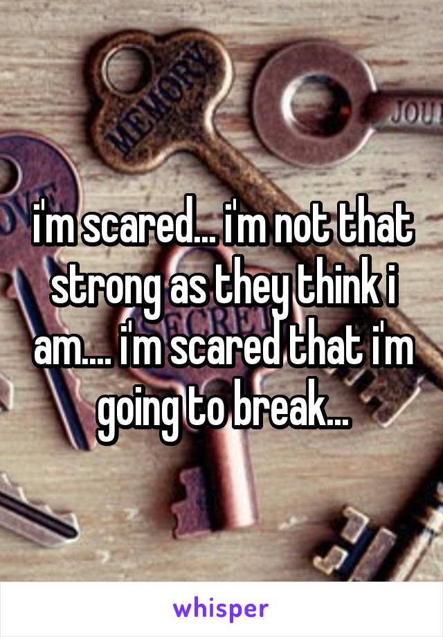 i'm scared... i'm not that strong as they think i am.... i'm scared that i'm going to break...