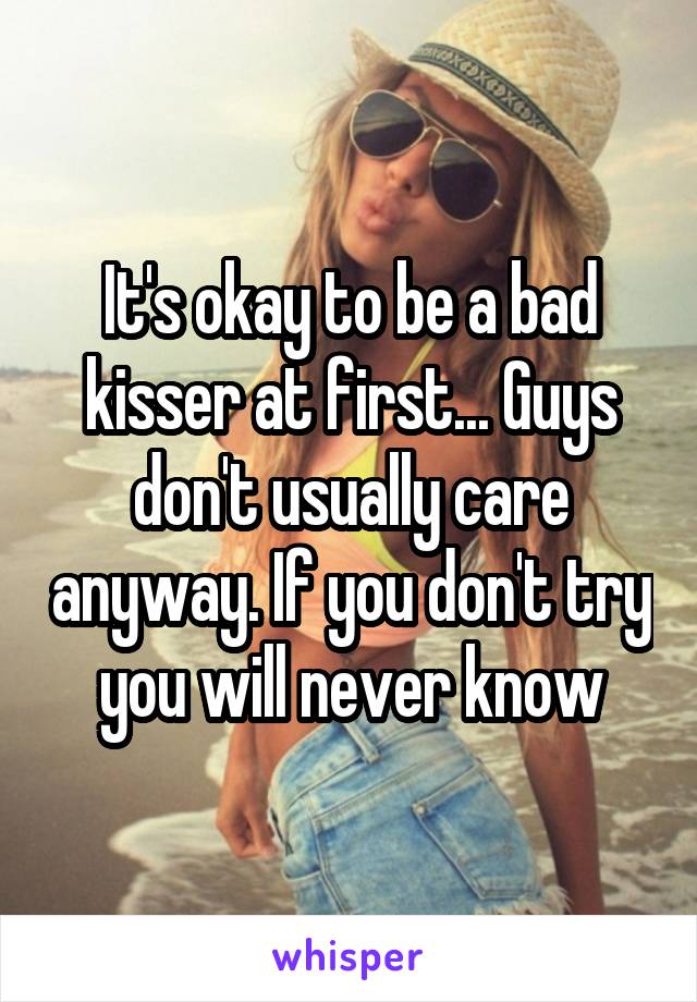 It's okay to be a bad kisser at first... Guys don't usually care anyway. If you don't try you will never know