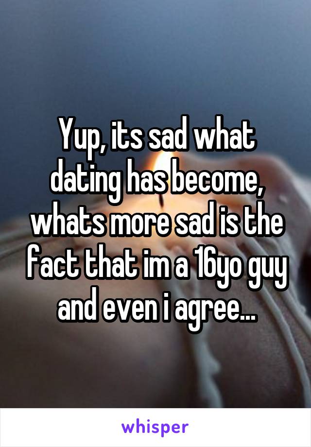 Yup, its sad what dating has become, whats more sad is the fact that im a 16yo guy and even i agree...