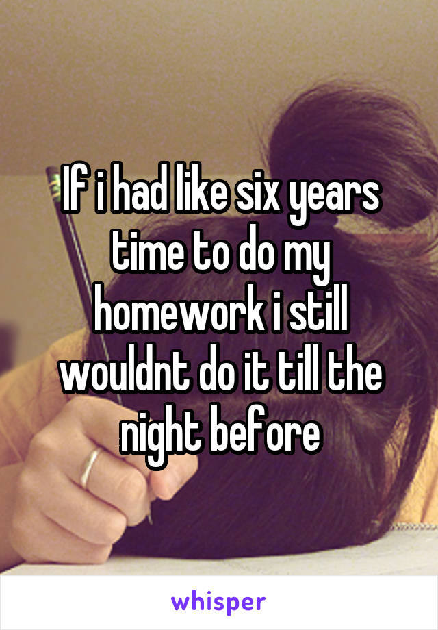 If i had like six years time to do my homework i still wouldnt do it till the night before