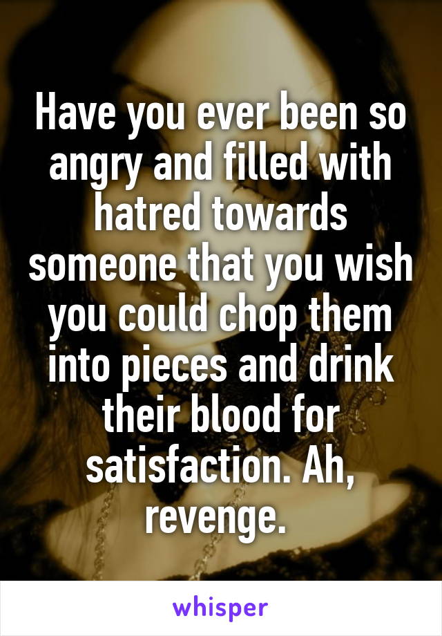 Have you ever been so angry and filled with hatred towards someone that you wish you could chop them into pieces and drink their blood for satisfaction. Ah, revenge. 