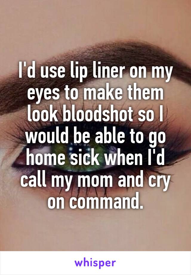 I'd use lip liner on my eyes to make them look bloodshot so I would be able to go home sick when I'd call my mom and cry on command.