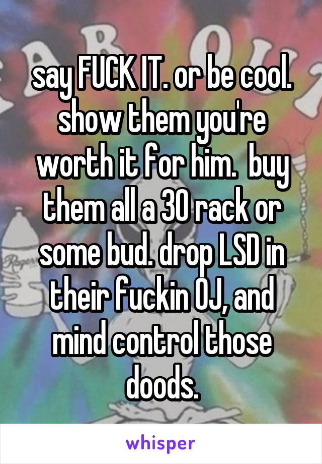 say FUCK IT. or be cool. show them you're worth it for him.  buy them all a 30 rack or some bud. drop LSD in their fuckin OJ, and mind control those doods.