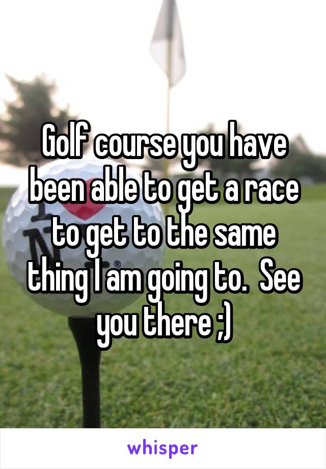Golf course you have been able to get a race to get to the same thing I am going to.  See you there ;)