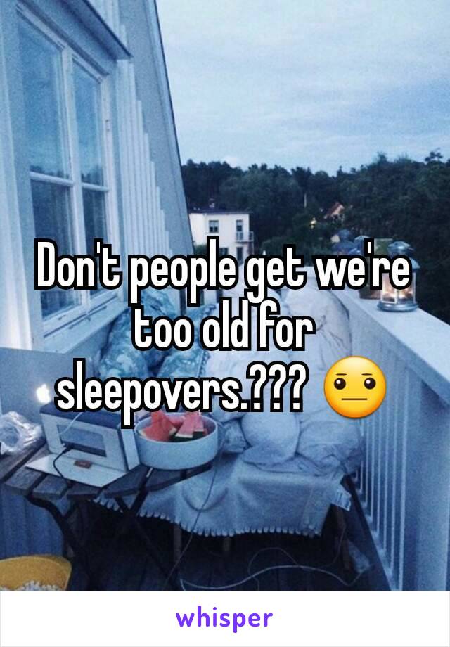 Don't people get we're too old for sleepovers.??? 😐