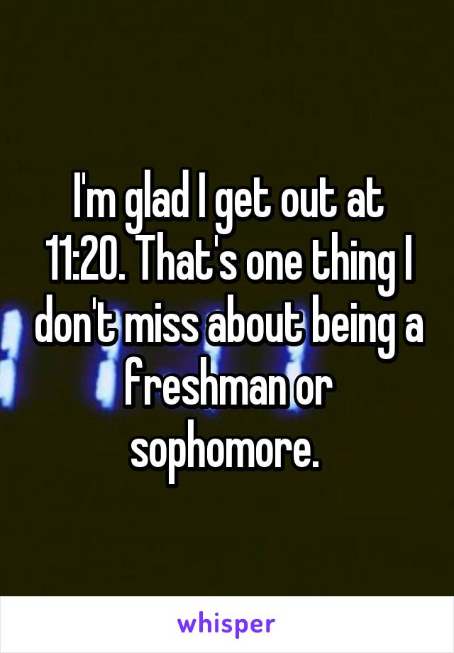 I'm glad I get out at 11:20. That's one thing I don't miss about being a freshman or sophomore. 