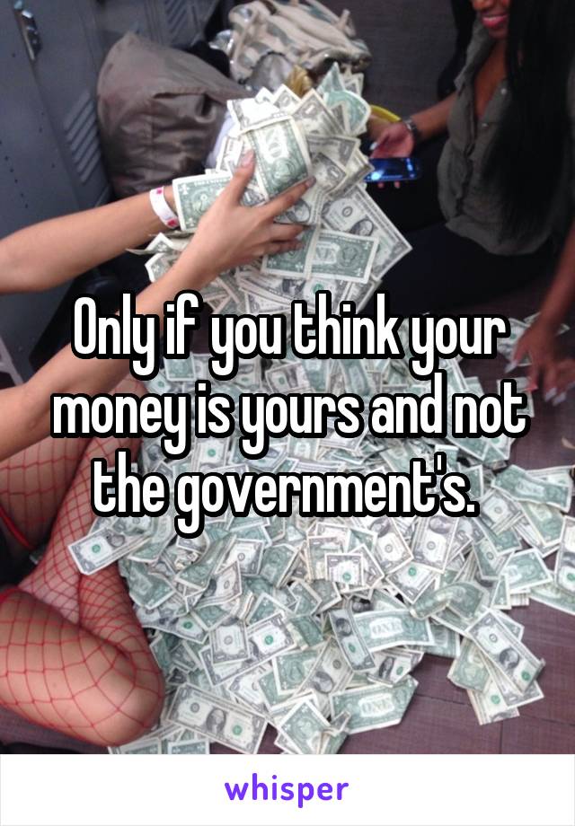 Only if you think your money is yours and not the government's. 