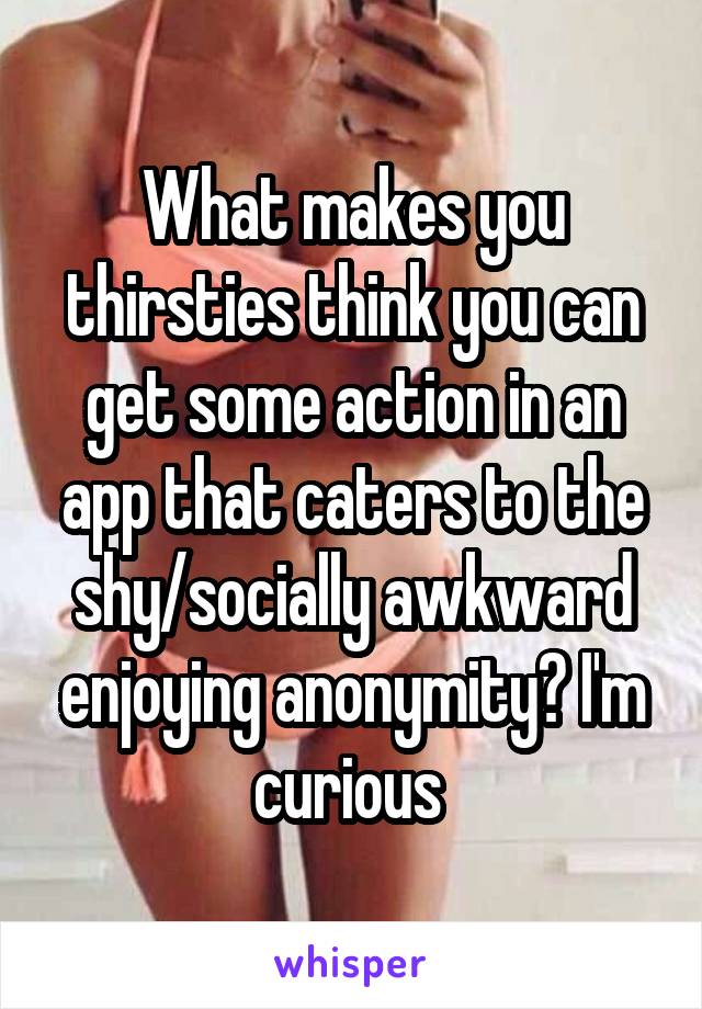 What makes you thirsties think you can get some action in an app that caters to the shy/socially awkward enjoying anonymity? I'm curious 