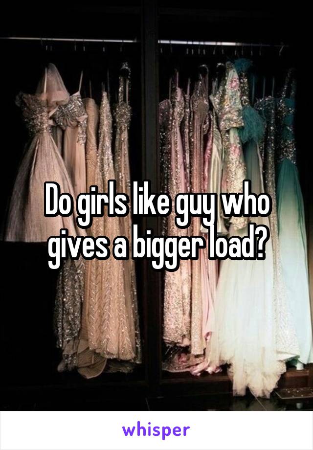 Do girls like guy who gives a bigger load?