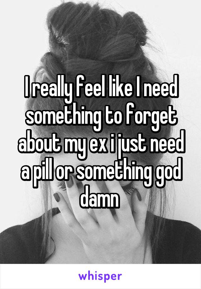 I really feel like I need something to forget about my ex i just need a pill or something god damn 