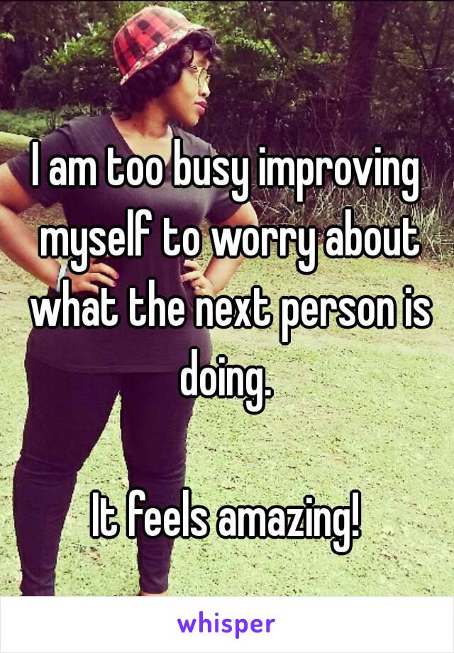 I am too busy improving myself to worry about what the next person is doing. 

It feels amazing!