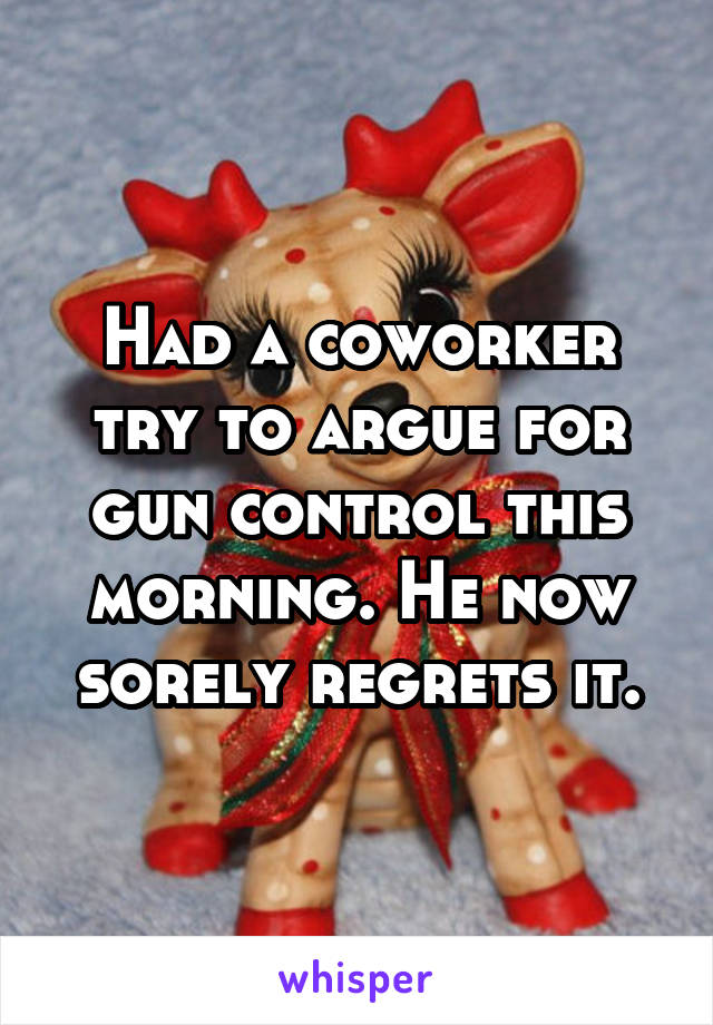 Had a coworker try to argue for gun control this morning. He now sorely regrets it.