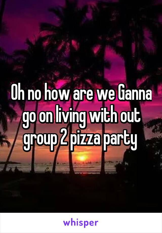 Oh no how are we Ganna go on living with out group 2 pizza party 