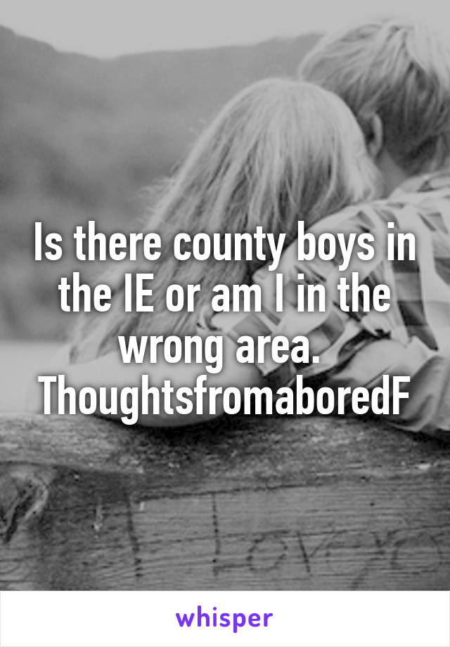 Is there county boys in the IE or am I in the wrong area. 
ThoughtsfromaboredF