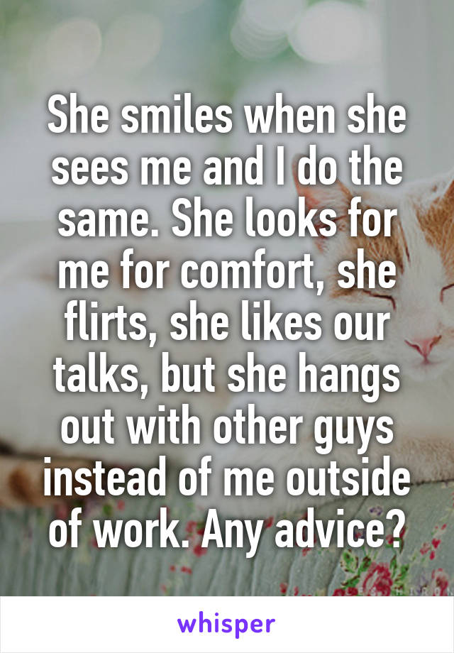 She smiles when she sees me and I do the same. She looks for me for comfort, she flirts, she likes our talks, but she hangs out with other guys instead of me outside of work. Any advice?