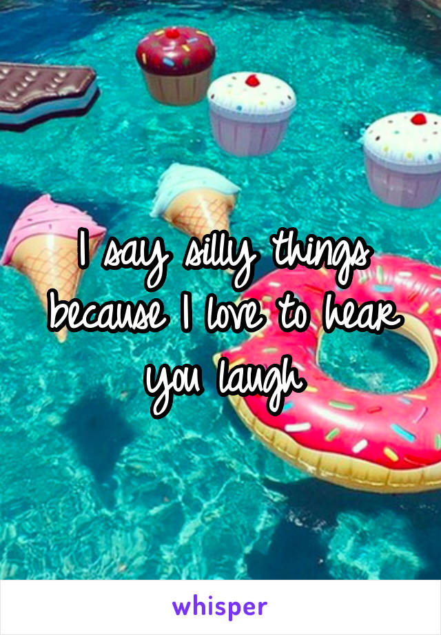 I say silly things because I love to hear you laugh