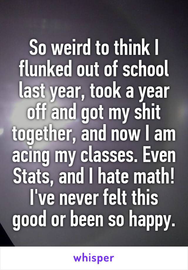So weird to think I flunked out of school last year, took a year off and got my shit together, and now I am acing my classes. Even Stats, and I hate math! I've never felt this good or been so happy.