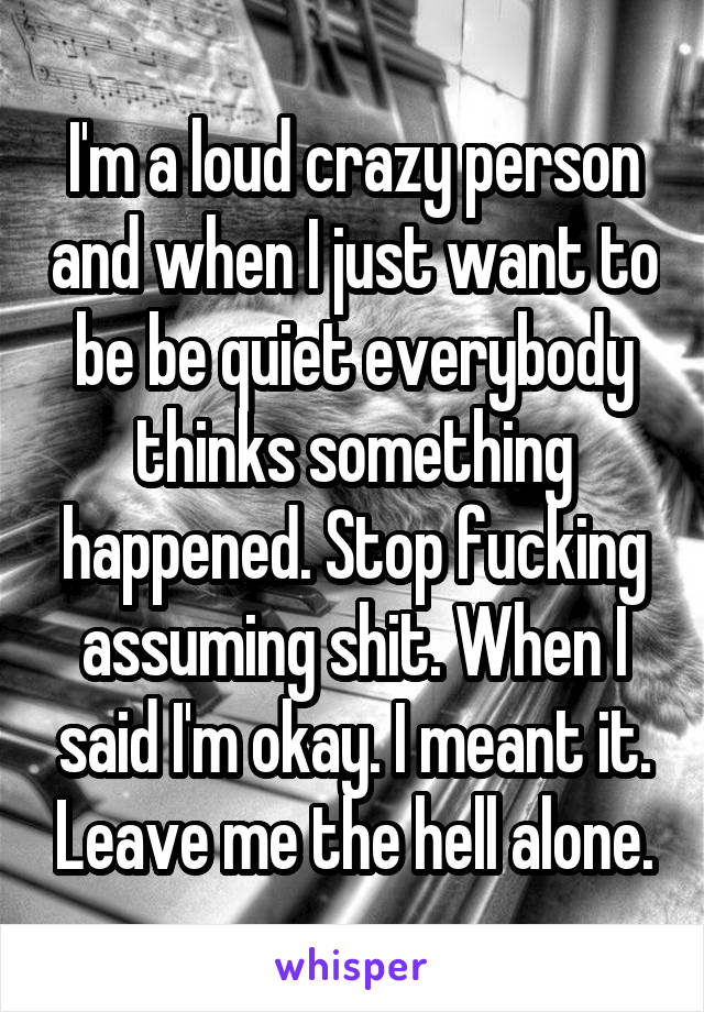 I'm a loud crazy person and when I just want to be be quiet everybody thinks something happened. Stop fucking assuming shit. When I said I'm okay. I meant it. Leave me the hell alone.