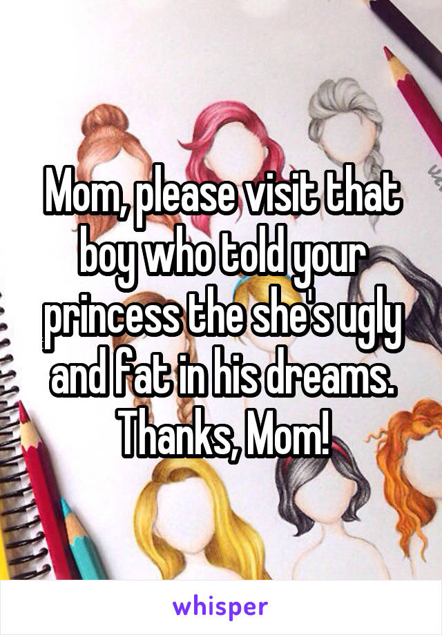 Mom, please visit that boy who told your princess the she's ugly and fat in his dreams. Thanks, Mom!