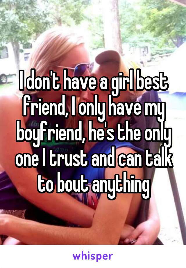 I don't have a girl best friend, I only have my boyfriend, he's the only one I trust and can talk to bout anything