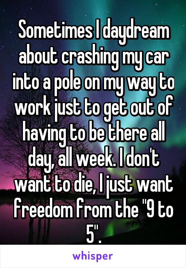 Sometimes I daydream about crashing my car into a pole on my way to work just to get out of having to be there all day, all week. I don't want to die, I just want freedom from the "9 to 5".