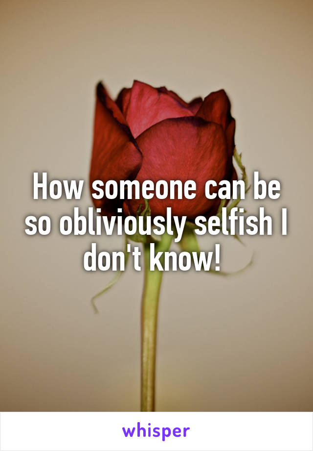 How someone can be so obliviously selfish I don't know! 