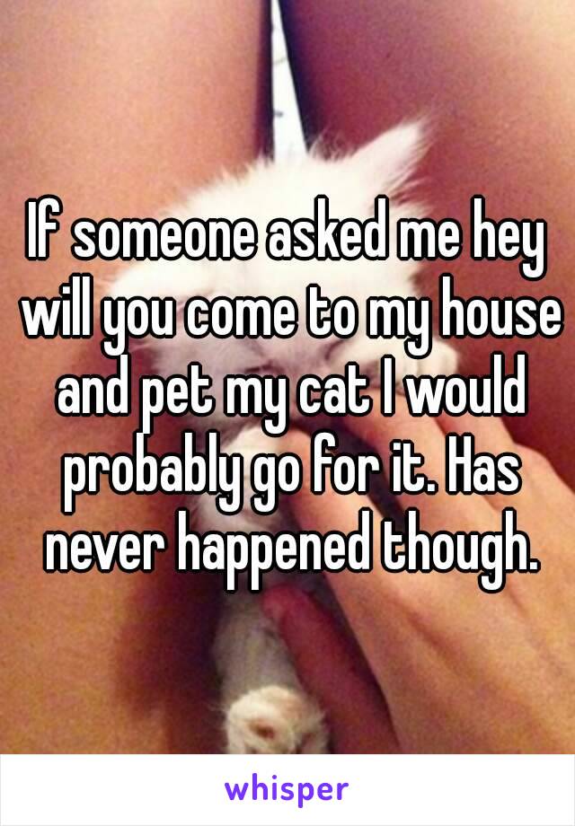 If someone asked me hey will you come to my house and pet my cat I would probably go for it. Has never happened though.