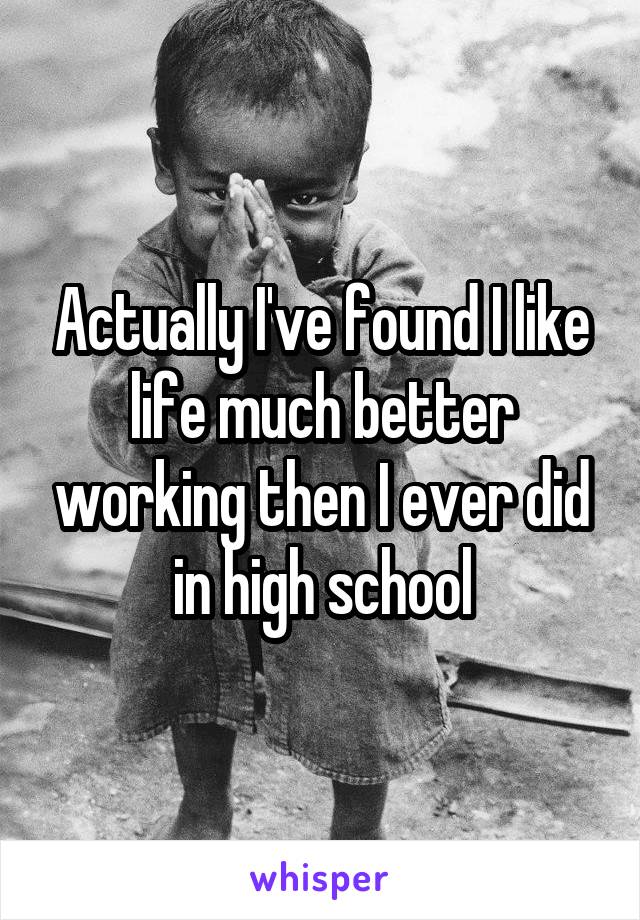 Actually I've found I like life much better working then I ever did in high school