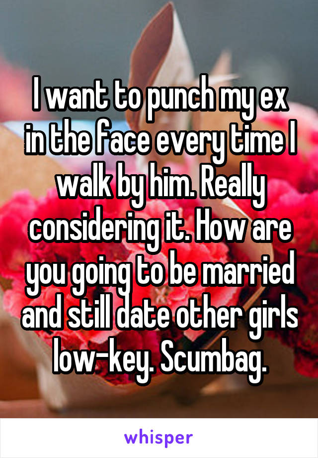 I want to punch my ex in the face every time I walk by him. Really considering it. How are you going to be married and still date other girls low-key. Scumbag.