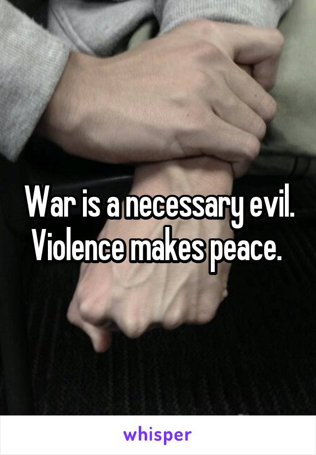 War is a necessary evil. Violence makes peace. 