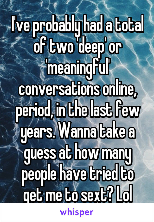 I've probably had a total of two 'deep' or 'meaningful' conversations online, period, in the last few years. Wanna take a guess at how many people have tried to get me to sext? Lol