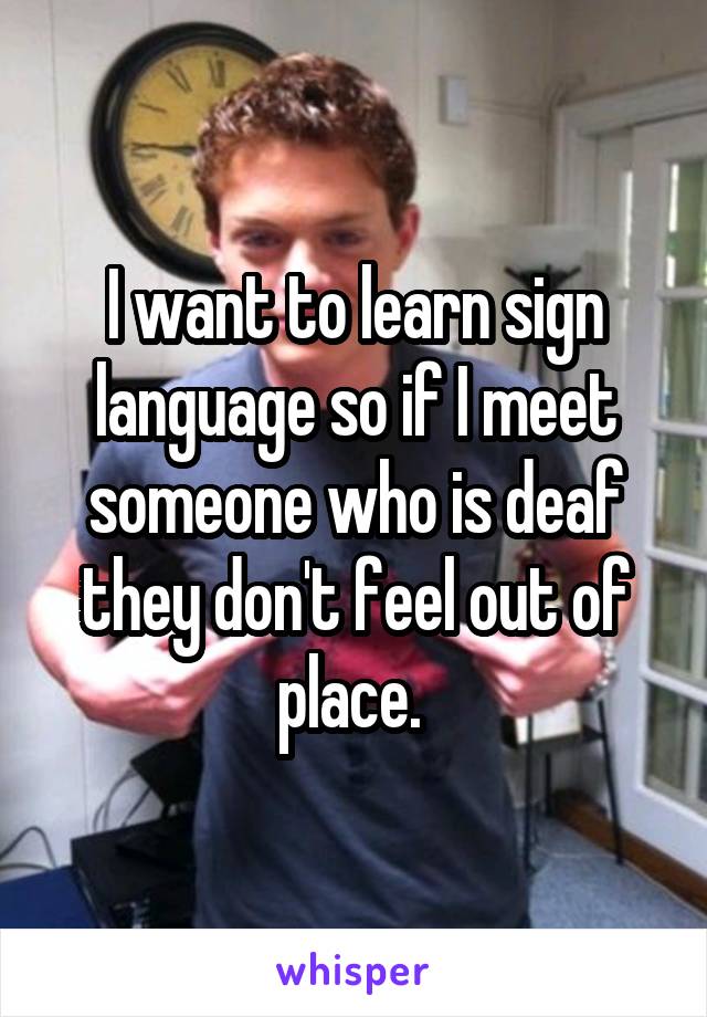 I want to learn sign language so if I meet someone who is deaf they don't feel out of place. 