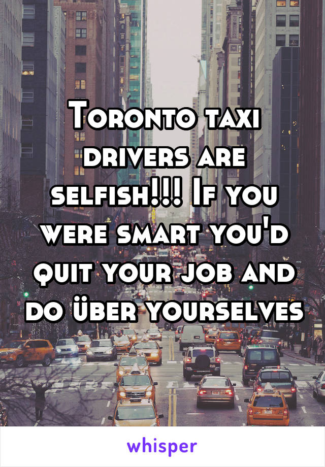 Toronto taxi drivers are selfish!!! If you were smart you'd quit your job and do über yourselves 