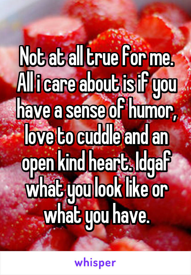 Not at all true for me. All i care about is if you have a sense of humor, love to cuddle and an open kind heart. Idgaf what you look like or what you have.