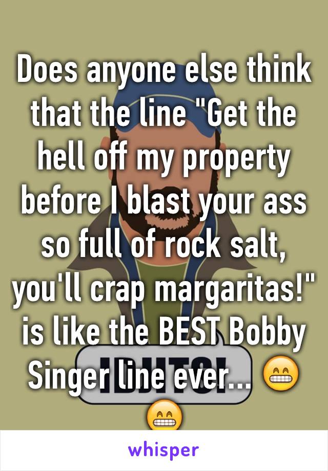 Does anyone else think that the line "Get the hell off my property before I blast your ass so full of rock salt, you'll crap margaritas!" is like the BEST Bobby Singer line ever... 😁😁